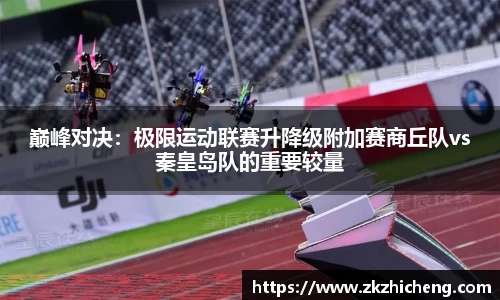 巅峰对决：极限运动联赛升降级附加赛商丘队vs秦皇岛队的重要较量