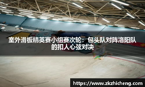 室外滑板精英赛小组赛次轮：包头队对阵洛阳队的扣人心弦对决