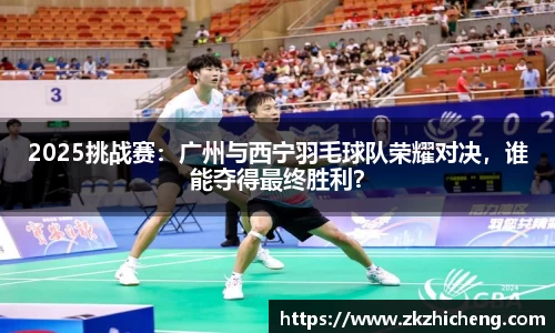 2025挑战赛：广州与西宁羽毛球队荣耀对决，谁能夺得最终胜利？